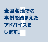 全国各地での事例を踏まえたアドバイスをします。