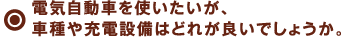 電気自動車を使いたいが、車種や充電設備はどれが良いでしょうか。