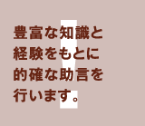 豊富な知識と経験をもとに的確な助言を行います。