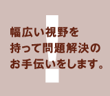 幅広い視野を持って問題解決のお手伝いをします。